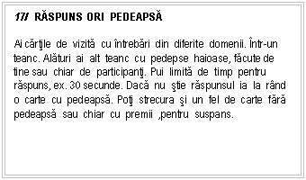 Text Box: 17/ RĂSPUNS ORI PEDEAPSĂ

Ai cartile de vizita cu ntrebari din diferite domenii. ntr-un teanc. Alaturi ai alt teanc cu pedepse haioase, facute de tine sau chiar de participanti. Pui limita de timp pentru raspuns, ex. 30 secunde. Daca nu stie raspunsul ia la rnd o carte cu pedeapsa. Poti strecura si un fel de carte fara pedeapsa sau chiar cu premii ,pentru suspans.
